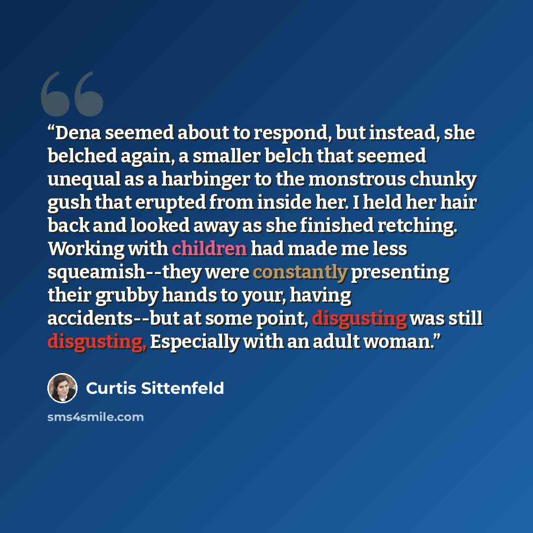 “Dena seemed about to respond, but instead, she belched again, a smaller belch that seemed unequal as a harbinger to the monstrous chunky gush that erupted from inside her. I held her hair back and looked away as she finished retching. Working with children had made me less squeamish--they were…” quote by Curtis Sittenfeld