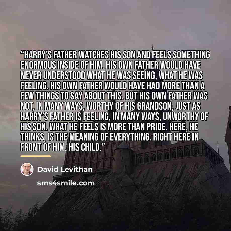 “Harry’s father watches his son and feels something enormous inside of him. His own father would have never understood what he was seeing, what he was feeling. His own father would have had more than a few things to say about this. But his own father was not, in many ways, worthy of his grandson…” quote by David Levithan