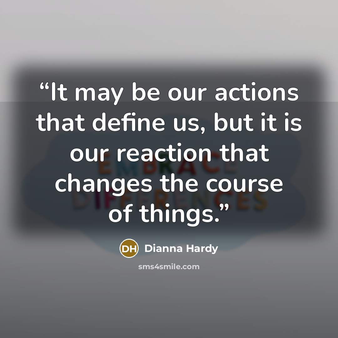 “It may be our actions that define us, but it is our reaction that changes the course of things.” quote by Dianna Hardy