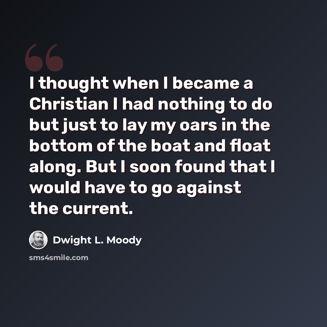 “I thought when I became a Christian I had nothing to do but just to lay my oars in the bottom of the boat and float along. But I soon found that I would have to go against the current.” quote by Dwight L. Moody
