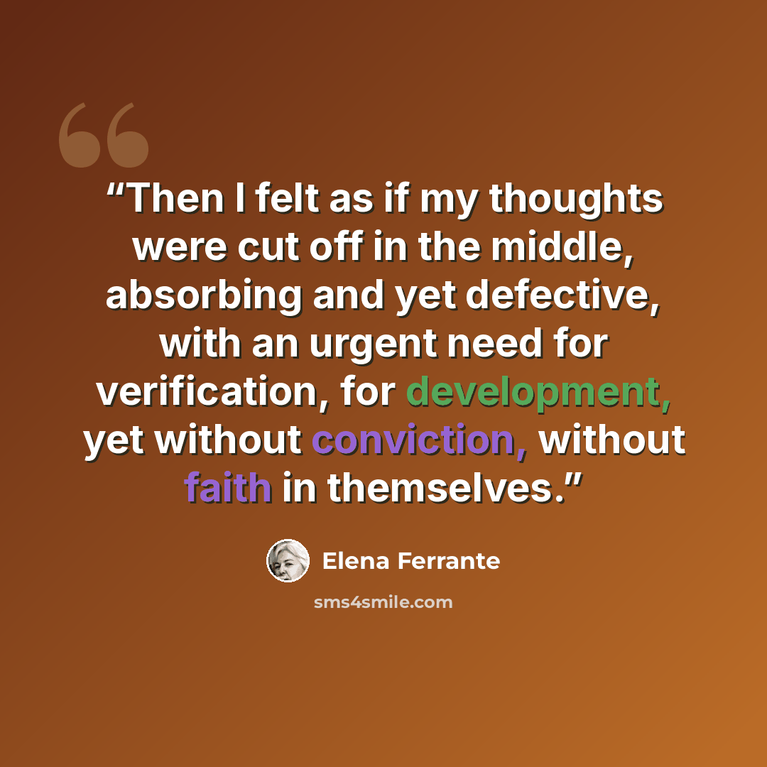 “Then I felt as if my thoughts were cut off in the middle, absorbing and yet defective, with an urgent need for verification, for development, yet without conviction, without faith in themselves.” quote by Elena Ferrante