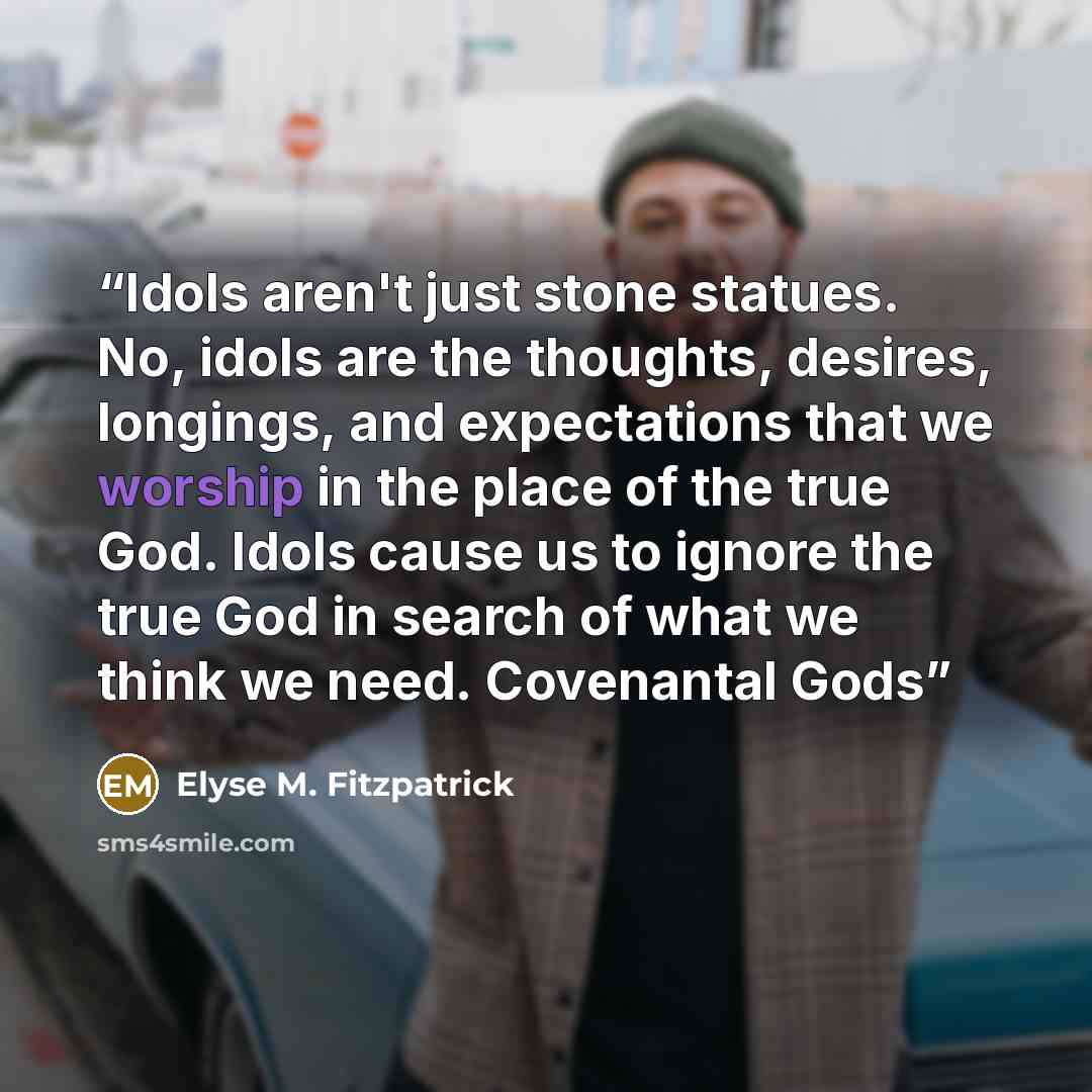 “Idols aren't just stone statues. No, idols are the thoughts, desires, longings, and expectations that we worship in the place of the true God. Idols cause us to ignore the true God in search of what we think we need. Covenantal Gods” quote by Elyse M. Fitzpatrick