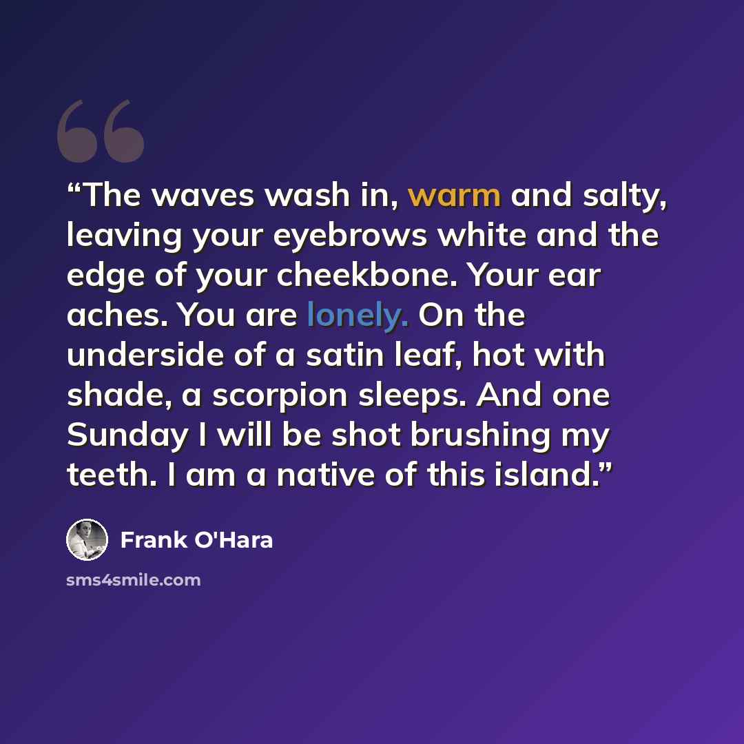 “The waves wash in, warm and salty, leaving your eyebrows white and the edge of your cheekbone. Your ear aches. You are lonely. On the underside of a satin leaf, hot with shade, a scorpion sleeps. And one Sunday I will be shot brushing my teeth. I am a native of this island.” quote by Frank O'Hara