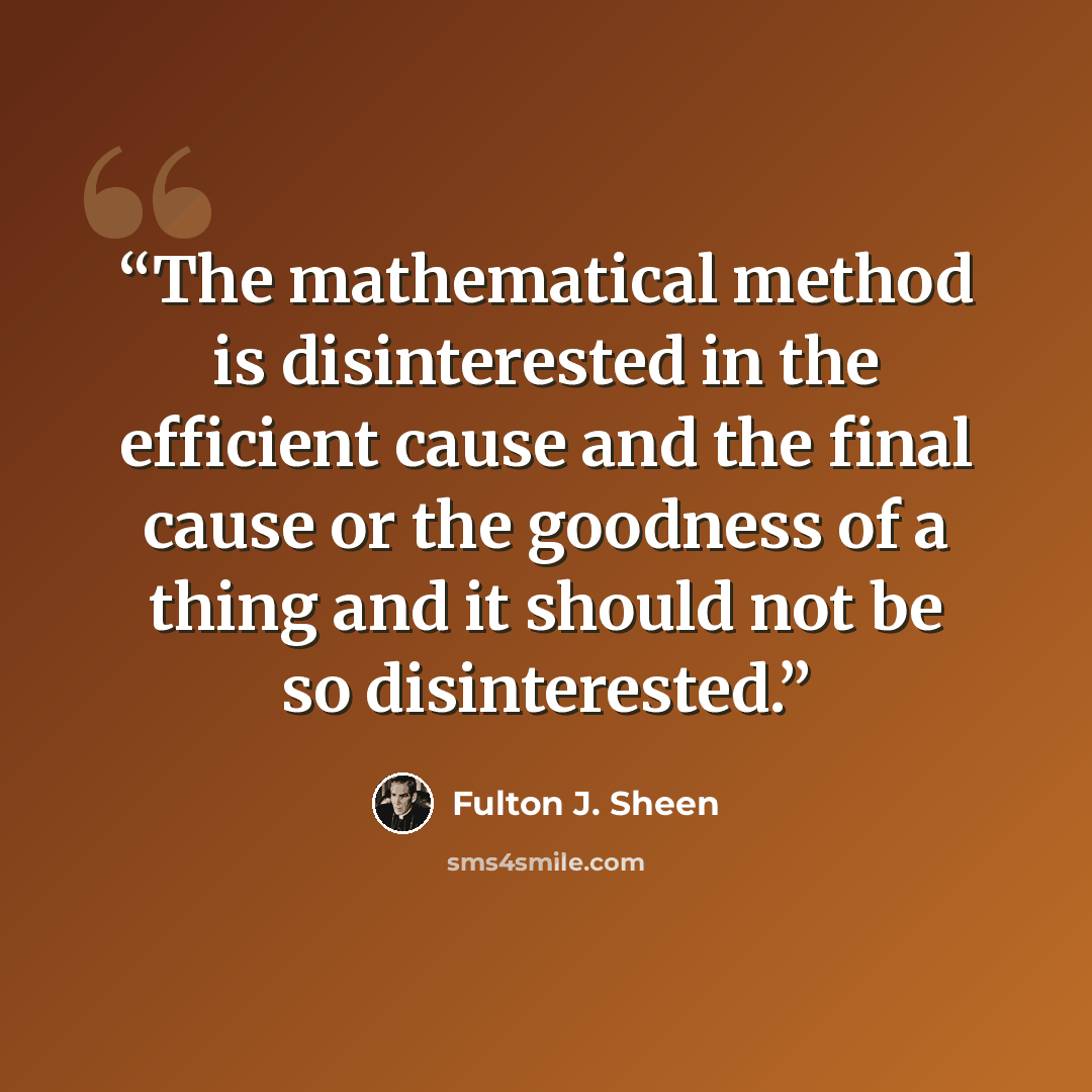 “The mathematical method is disinterested in the efficient cause and the final cause or the goodness of a thing and it should not be so disinterested.” quote by Fulton J. Sheen