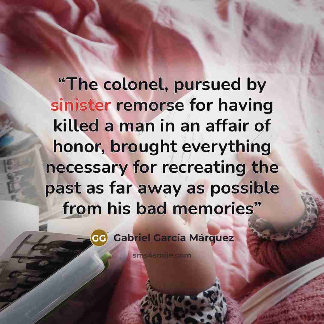 “The colonel, pursued by sinister remorse for having killed a man in an affair of honor, brought everything necessary for recreating the past as far away as possible from his bad memories” quote by Gabriel García Márquez