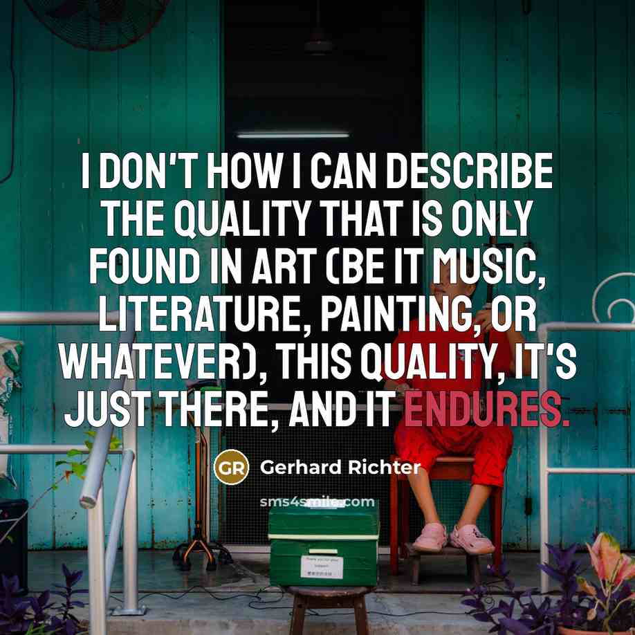 “I don't how I can describe the quality that is only found in art (be it music, literature, painting, or whatever), this quality, it's just there, and it endures.” quote by Gerhard Richter