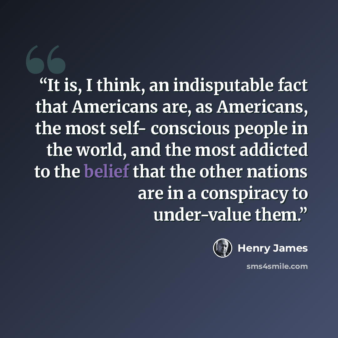 “It is, I think, an indisputable fact that Americans are, as Americans, the most self- conscious people in the world, and the most addicted to the belief that the other nations are in a conspiracy to under-value them.” quote by Henry James