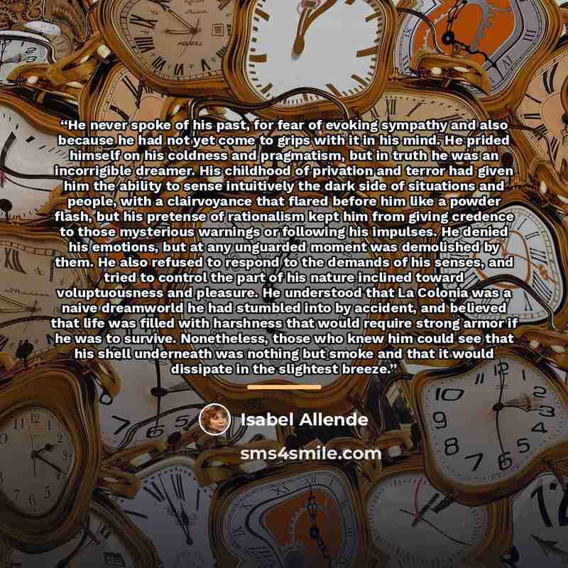 “He never spoke of his past, for fear of evoking sympathy and also because he had not yet come to grips with it in his mind. He prided himself on his coldness and pragmatism, but in truth he was an incorrigible dreamer. His childhood of privation and terror had given him the ability to sense…” quote by Isabel Allende