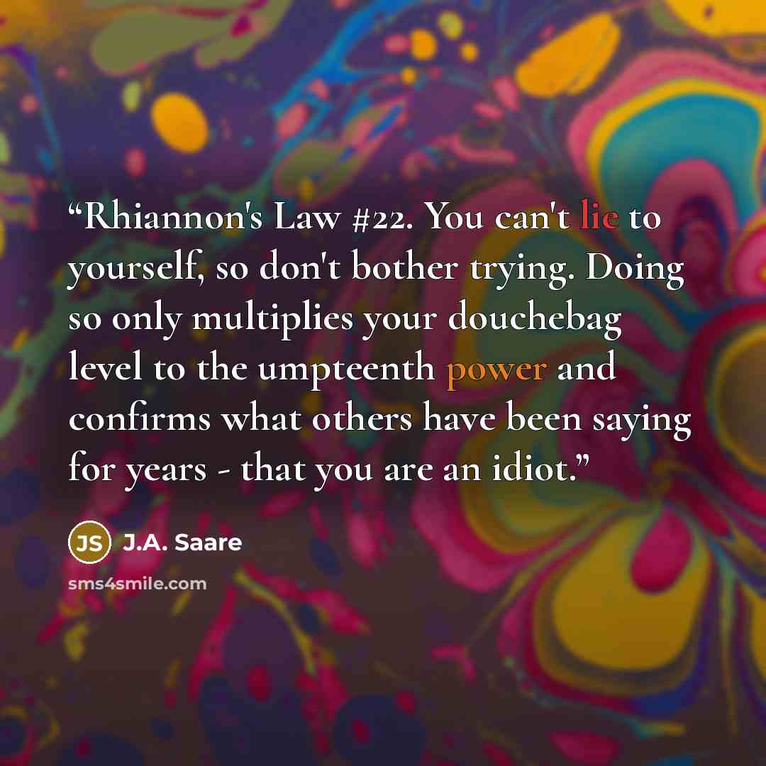 “Rhiannon's Law #22. You can't lie to yourself, so don't bother trying. Doing so only multiplies your douchebag level to the umpteenth power and confirms what others have been saying for years - that you are an idiot.” quote by J.A. Saare