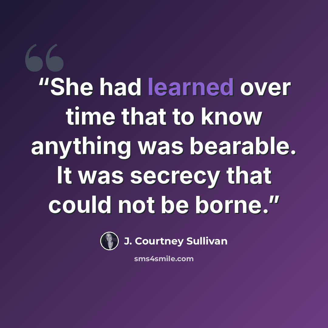 “She had learned over time that to know anything was bearable. It was secrecy that could not be borne.” quote by J. Courtney Sullivan