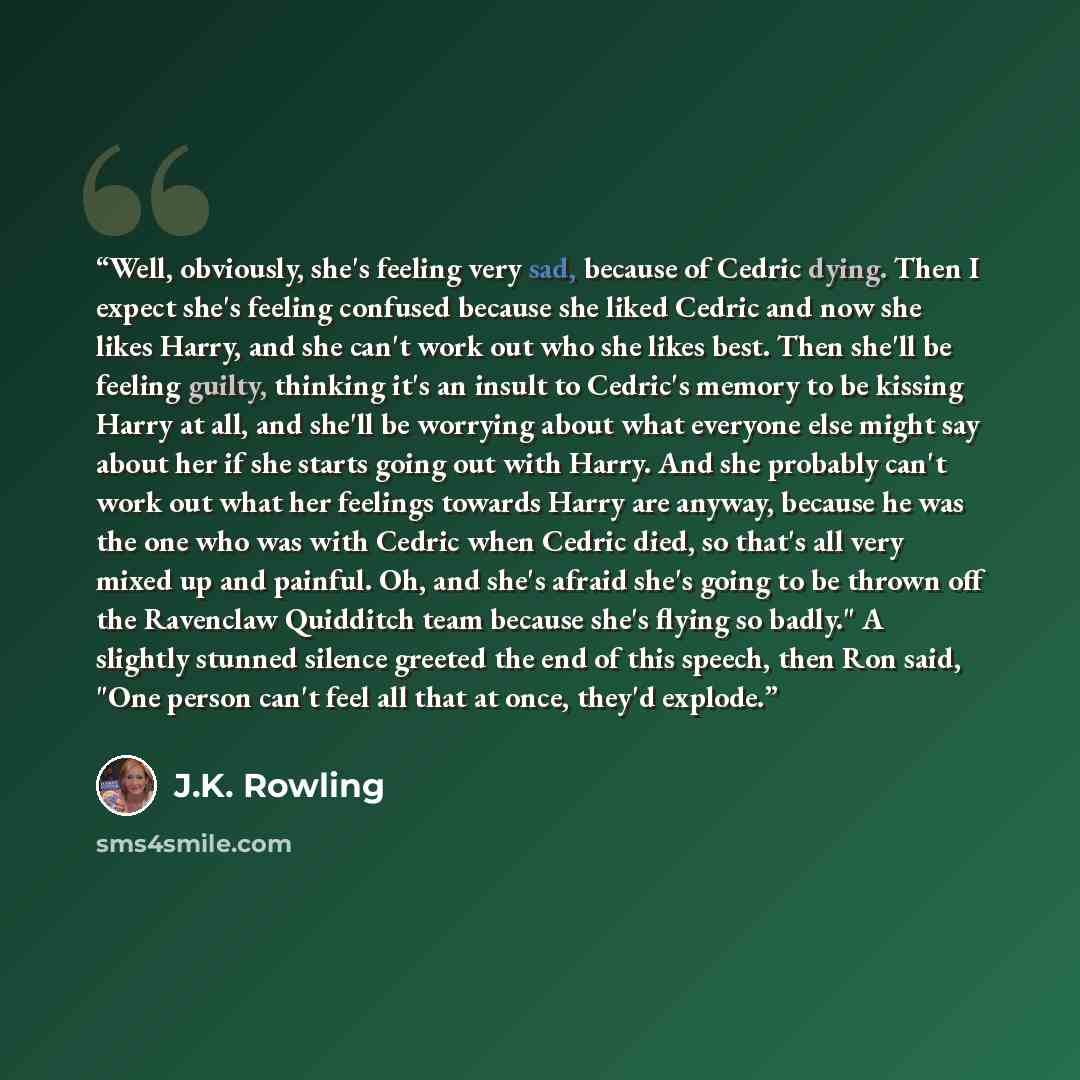 “Well, obviously, she's feeling very sad, because of Cedric dying. Then I expect she's feeling confused because she liked Cedric and now she likes Harry, and she can't work out who she likes best. Then she'll be feeling guilty, thinking it's an insult to Cedric's memory to be kissing Harry at all…” quote by J.K. Rowling
