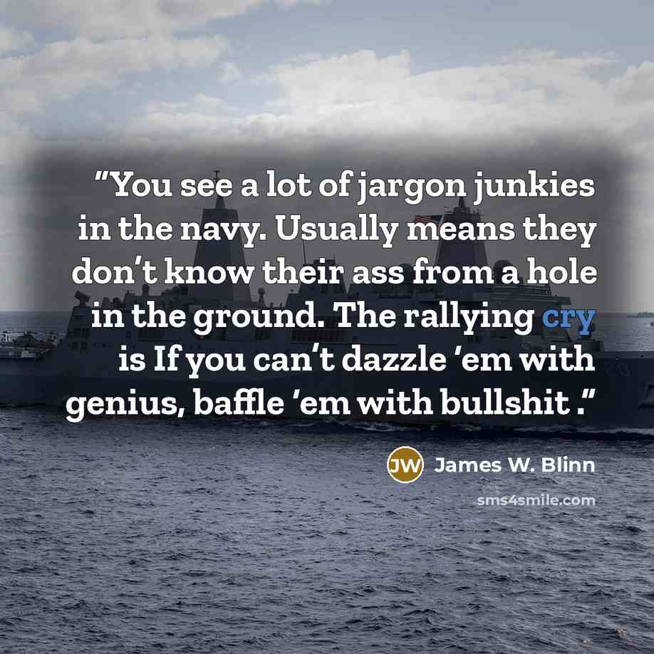 “You see a lot of jargon junkies in the navy. Usually means they don’t know their ass from a hole in the ground. The rallying cry is If you can’t dazzle ‘em with genius, baffle ‘em with bullshit .” quote by James W. Blinn