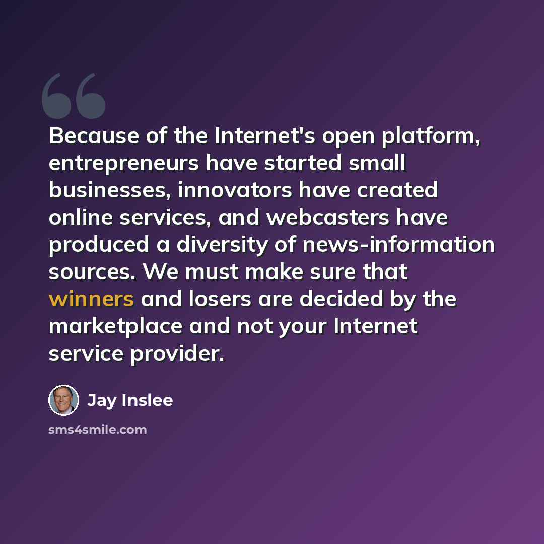 “Because of the Internet's open platform, entrepreneurs have started small businesses, innovators have created online services, and webcasters have produced a diversity of news-information sources. We must make sure that winners and losers are decided by the marketplace and not your Internet…” quote by Jay Inslee