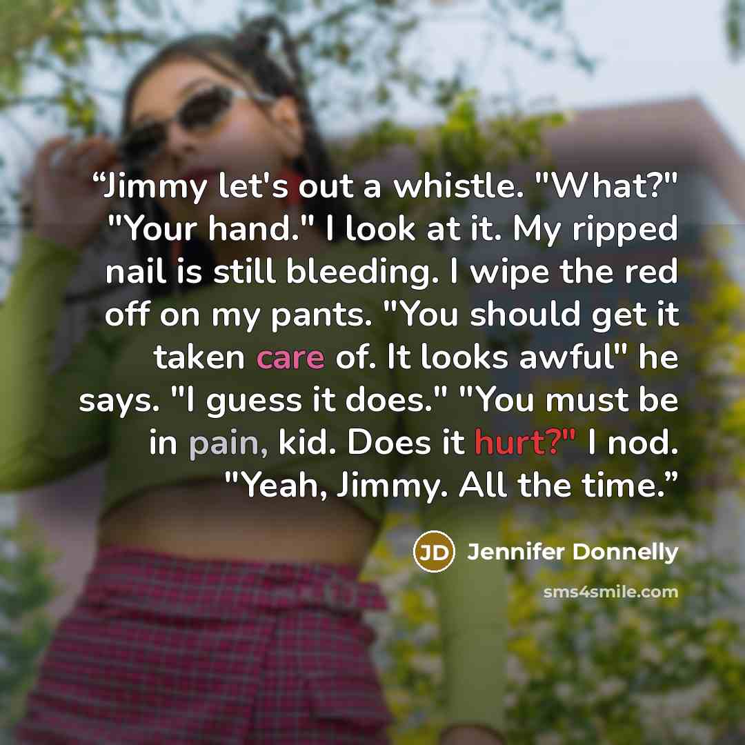 “Jimmy let's out a whistle. "What?" "Your hand." I look at it. My ripped nail is still bleeding. I wipe the red off on my pants. "You should get it taken care of. It looks awful" he says. "I guess it does." "You must be in pain, kid. Does it hurt?" I nod. "Yeah, Jimmy. All the time.” quote by Jennifer Donnelly