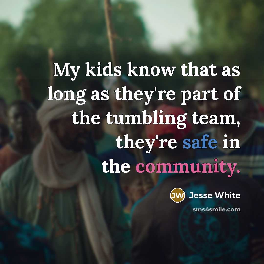 “My kids know that as long as they're part of the tumbling team, they're safe in the community.” quote by Jesse White