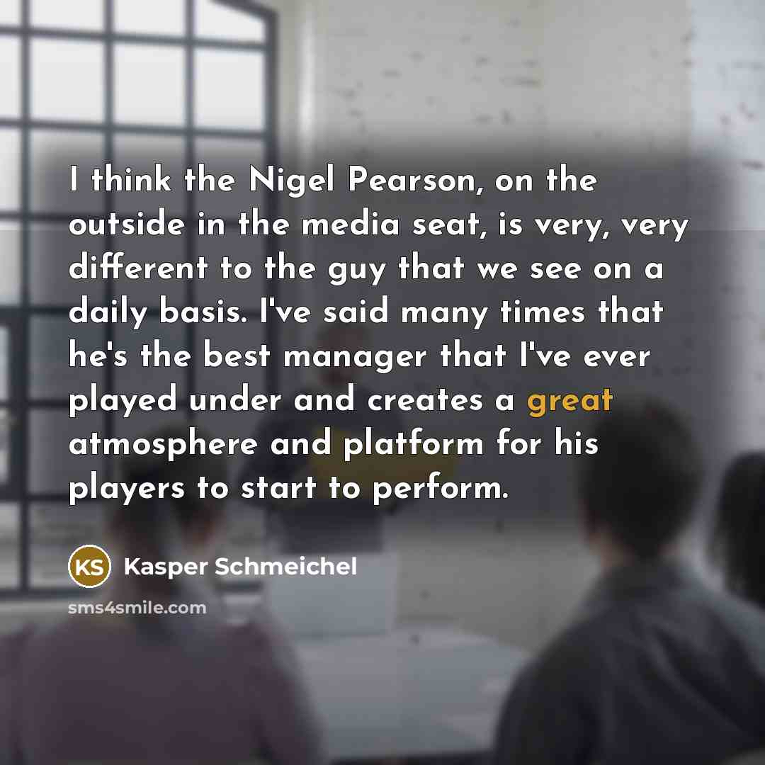 “I think the Nigel Pearson, on the outside in the media seat, is very, very different to the guy that we see on a daily basis. I've said many times that he's the best manager that I've ever played under and creates a great atmosphere and platform for his players to start to perform.” quote by Kasper Schmeichel