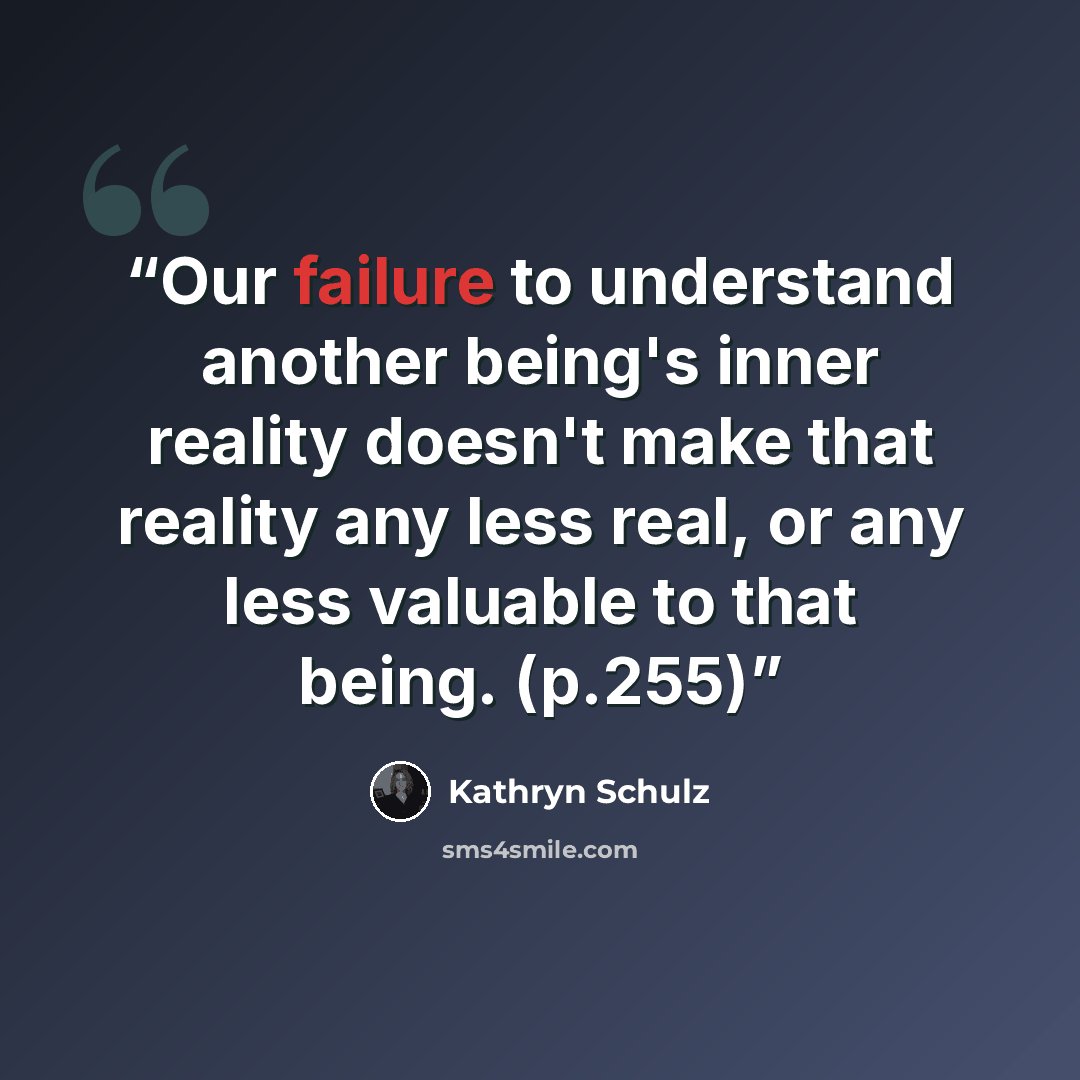 “Our failure to understand another being's inner reality doesn't make that reality any less real, or any less valuable to that being. (p.255)” quote by Kathryn Schulz