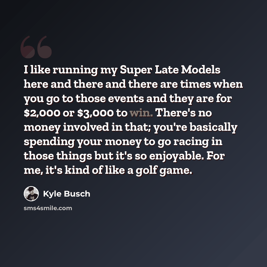 “I like running my Super Late Models here and there and there are times when you go to those events and they are for $2,000 or $3,000 to win. There's no money involved in that; you're basically spending your money to go racing in those things but it's so enjoyable. For me, it's kind of like a golf…” quote by Kyle Busch