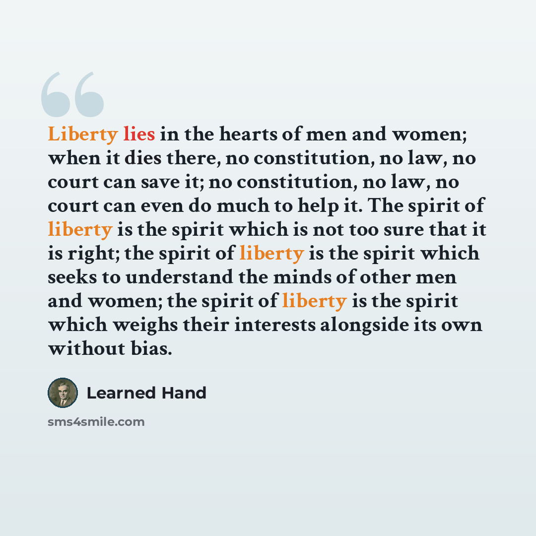 “Liberty lies in the hearts of men and women; when it dies there, no constitution, no law, no court can save it; no constitution, no law, no court can even do much to help it. The spirit of liberty is the spirit which is not too sure that it is right; the spirit of liberty is the spirit which seeks…” quote by Learned Hand