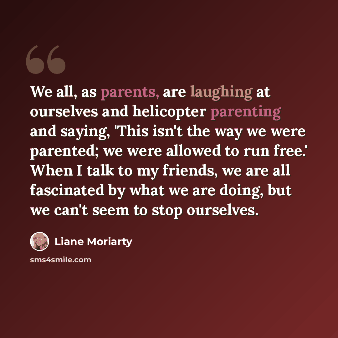 “We all, as parents, are laughing at ourselves and helicopter parenting and saying, 'This isn't the way we were parented; we were allowed to run free.' When I talk to my friends, we are all fascinated by what we are doing, but we can't seem to stop ourselves.” quote by Liane Moriarty