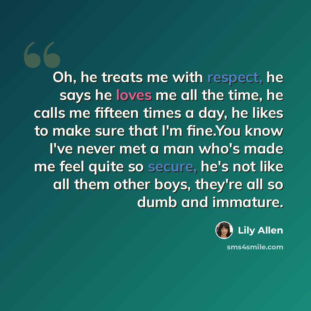 “Oh, he treats me with respect, he says he loves me all the time, he calls me fifteen times a day, he likes to make sure that I'm fine.You know I've never met a man who's made me feel quite so secure, he's not like all them other boys, they're all so dumb and immature.” quote by Lily Allen