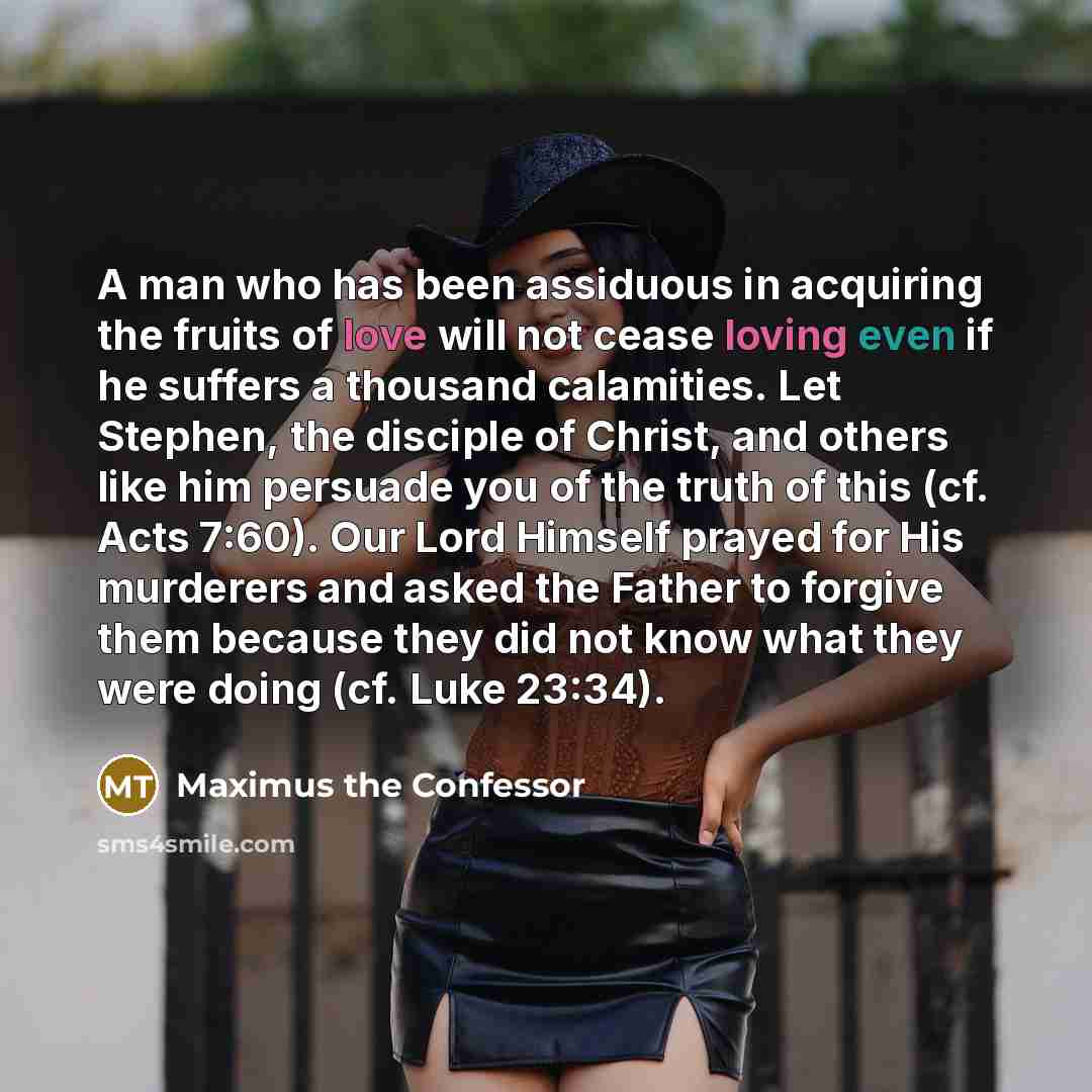 “A man who has been assiduous in acquiring the fruits of love will not cease loving even if he suffers a thousand calamities. Let Stephen, the disciple of Christ, and others like him persuade you of the truth of this (cf. Acts 7:60). Our Lord Himself prayed for His murderers and asked the Father to…” quote by Maximus the Confessor