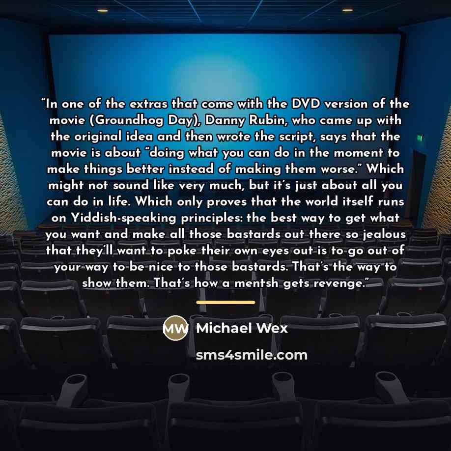 “In one of the extras that come with the DVD version of the movie (Groundhog Day), Danny Rubin, who came up with the original idea and then wrote the script, says that the movie is about “doing what you can do in the moment to make things better instead of making them worse.” Which might not sound…” quote by Michael Wex