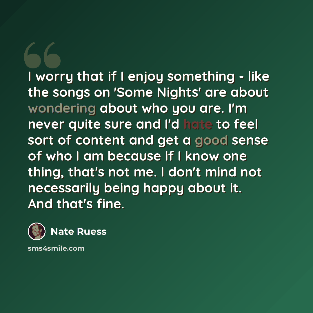 “I worry that if I enjoy something - like the songs on 'Some Nights' are about wondering about who you are. I'm never quite sure and I'd hate to feel sort of content and get a good sense of who I am because if I know one thing, that's not me. I don't mind not necessarily being happy about it. And…” quote by Nate Ruess