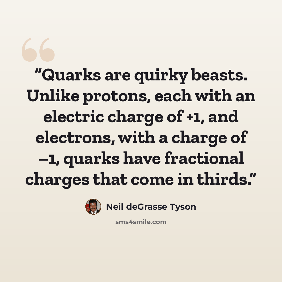 “Quarks are quirky beasts. Unlike protons, each with an electric charge of +1, and electrons, with a charge of –1, quarks have fractional charges that come in thirds.” quote by Neil deGrasse Tyson