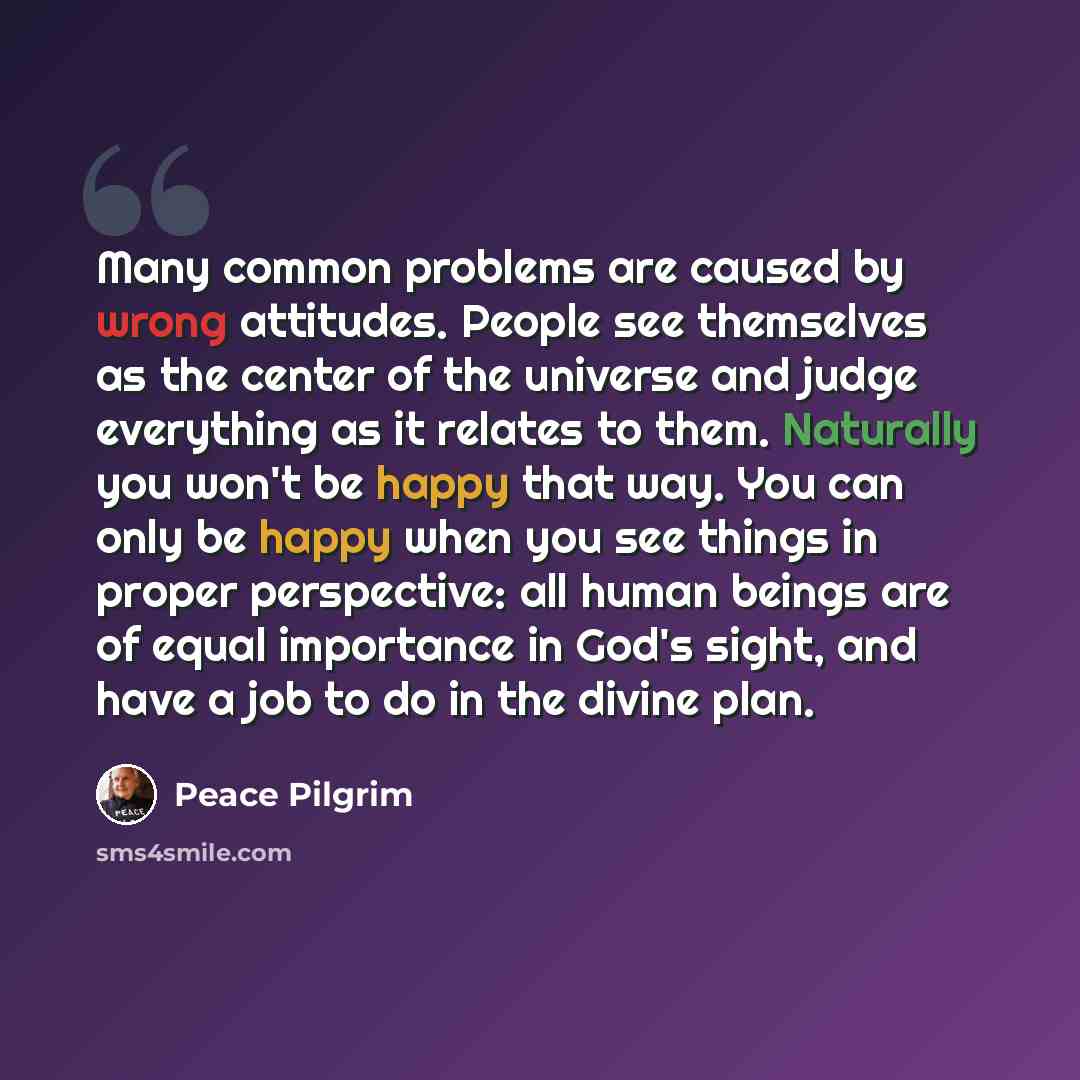 “Many common problems are caused by wrong attitudes. People see themselves as the center of the universe and judge everything as it relates to them. Naturally you won't be happy that way. You can only be happy when you see things in proper perspective: all human beings are of equal importance in…” quote by Peace Pilgrim