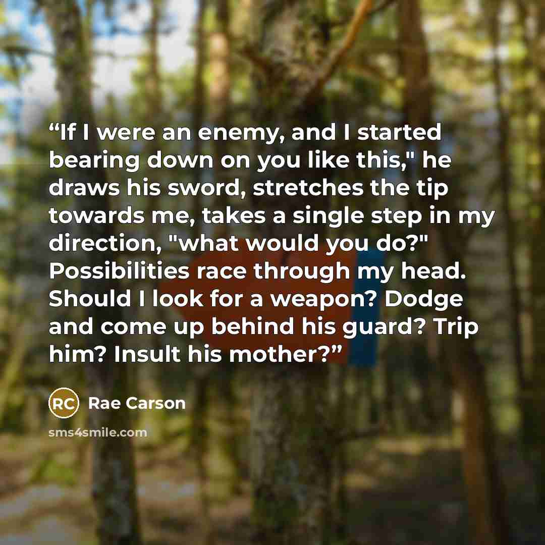 “If I were an enemy, and I started bearing down on you like this," he draws his sword, stretches the tip towards me, takes a single step in my direction, "what would you do?" Possibilities race through my head. Should I look for a weapon? Dodge and come up behind his guard? Trip him? Insult his…” quote by Rae Carson