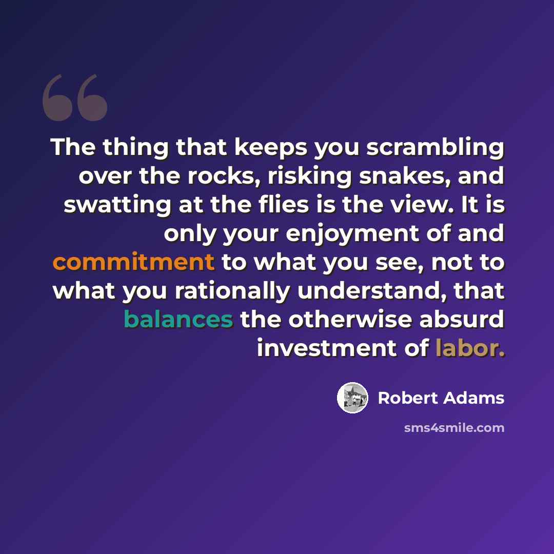 “The thing that keeps you scrambling over the rocks, risking snakes, and swatting at the flies is the view. It is only your enjoyment of and commitment to what you see, not to what you rationally understand, that balances the otherwise absurd investment of labor.” quote by Robert Adams