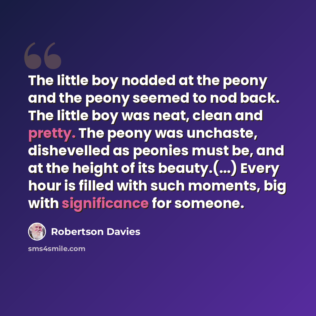 “The little boy nodded at the peony and the peony seemed to nod back. The little boy was neat, clean and pretty. The peony was unchaste, dishevelled as peonies must be, and at the height of its beauty.(...) Every hour is filled with such moments, big with significance for someone.” quote by Robertson Davies