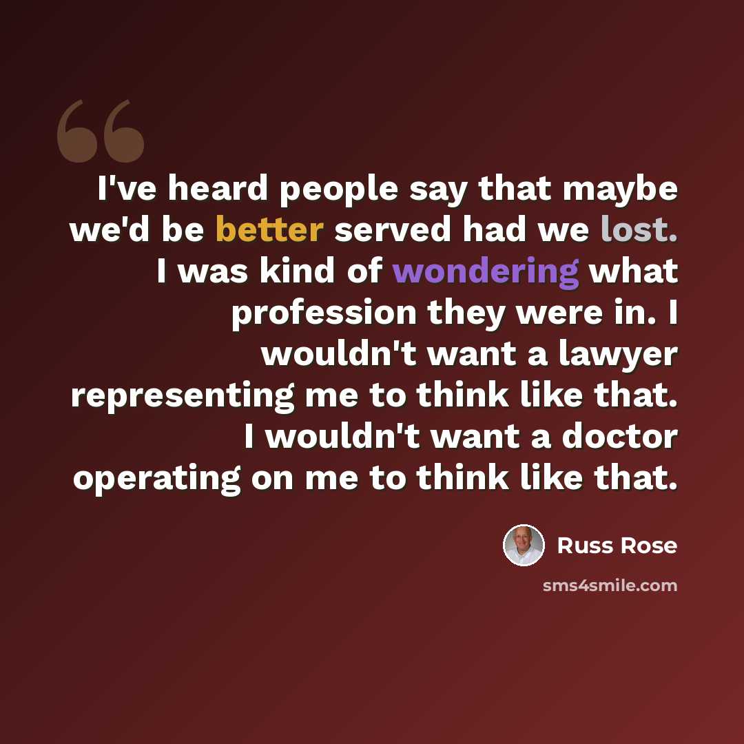 “I've heard people say that maybe we'd be better served had we lost. I was kind of wondering what profession they were in. I wouldn't want a lawyer representing me to think like that. I wouldn't want a doctor operating on me to think like that.” quote by Russ Rose