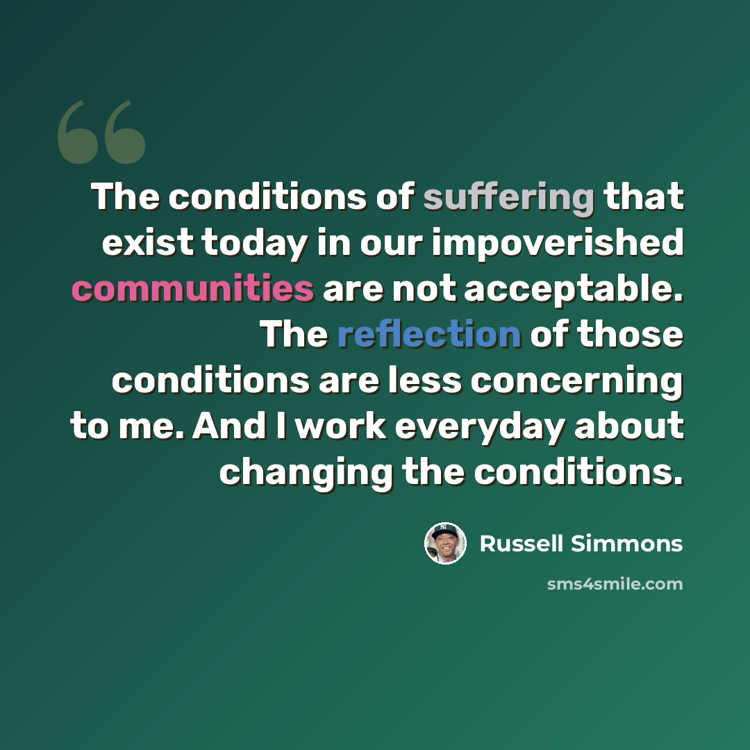 “The conditions of suffering that exist today in our impoverished communities are not acceptable. The reflection of those conditions are less concerning to me. And I work everyday about changing the conditions.” quote by Russell Simmons