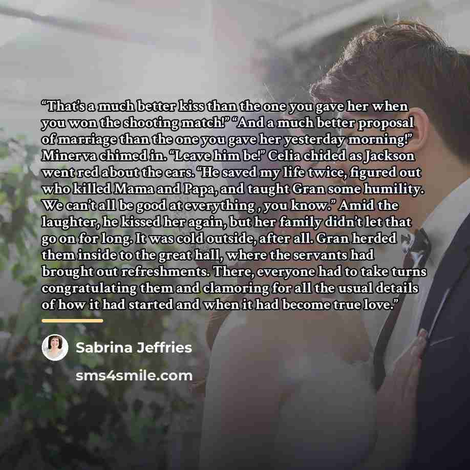 “That’s a much better kiss than the one you gave her when you won the shooting match!” “And a much better proposal of marriage than the one you gave her yesterday morning!” Minerva chimed in. “Leave him be!” Celia chided as Jackson went red about the ears. “He saved my life twice, figured out who…” quote by Sabrina Jeffries
