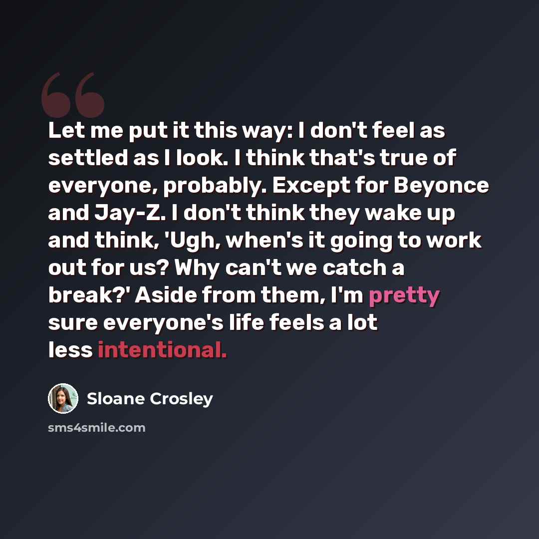 “Let me put it this way: I don't feel as settled as I look. I think that's true of everyone, probably. Except for Beyonce and Jay-Z. I don't think they wake up and think, 'Ugh, when's it going to work out for us? Why can't we catch a break?' Aside from them, I'm pretty sure everyone's life feels a…” quote by Sloane Crosley