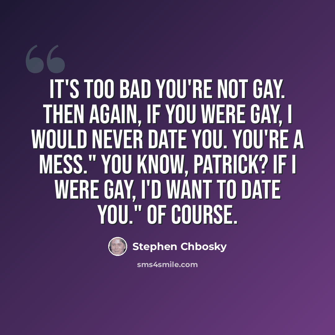 “It's too bad you're not gay. Then again, if you were gay, I would never date you. You're a mess." You know, Patrick? If I were gay, I'd want to date you." Of course.” quote by Stephen Chbosky