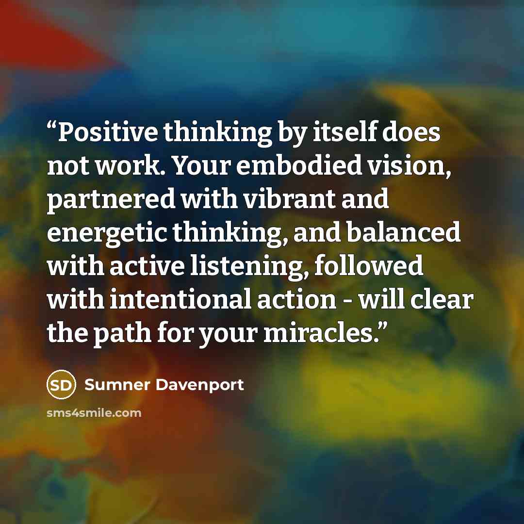 “Positive thinking by itself does not work. Your embodied vision, partnered with vibrant and energetic thinking, and balanced with active listening, followed with intentional action - will clear the path for your miracles.” quote by Sumner Davenport