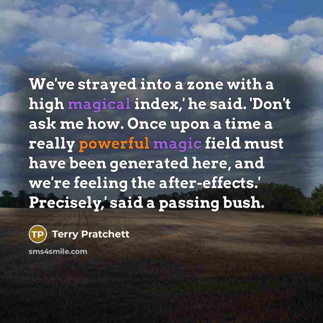 “We've strayed into a zone with a high magical index,' he said. 'Don't ask me how. Once upon a time a really powerful magic field must have been generated here, and we're feeling the after-effects.' Precisely,' said a passing bush.” quote by Terry Pratchett