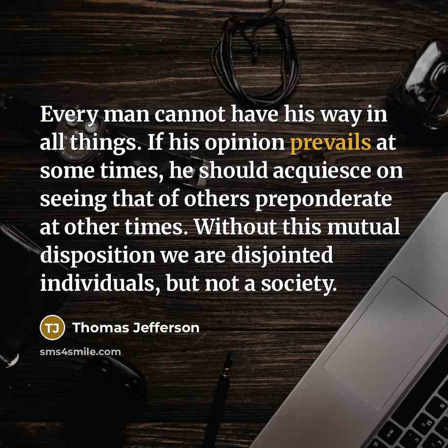 “Every man cannot have his way in all things. If his opinion prevails at some times, he should acquiesce on seeing that of others preponderate at other times. Without this mutual disposition we are disjointed individuals, but not a society.” quote by Thomas Jefferson