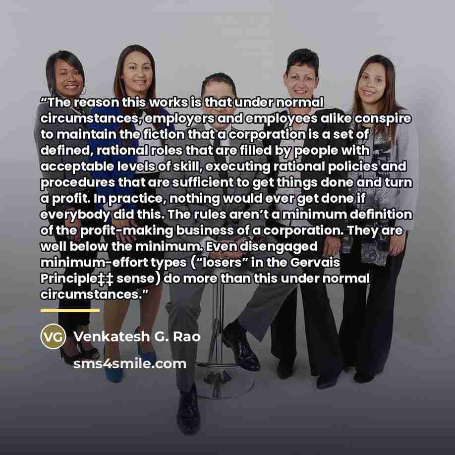 “The reason this works is that under normal circumstances, employers and employees alike conspire to maintain the fiction that a corporation is a set of defined, rational roles that are filled by people with acceptable levels of skill, executing rational policies and procedures that are sufficient…” quote by Venkatesh G. Rao