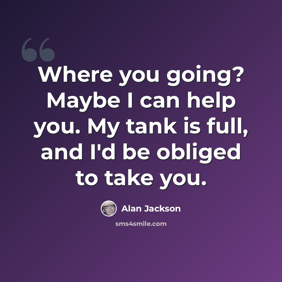 “Where you going? Maybe I can help you. My tank is full, and I'd be obliged to take you.” quote by Alan Jackson