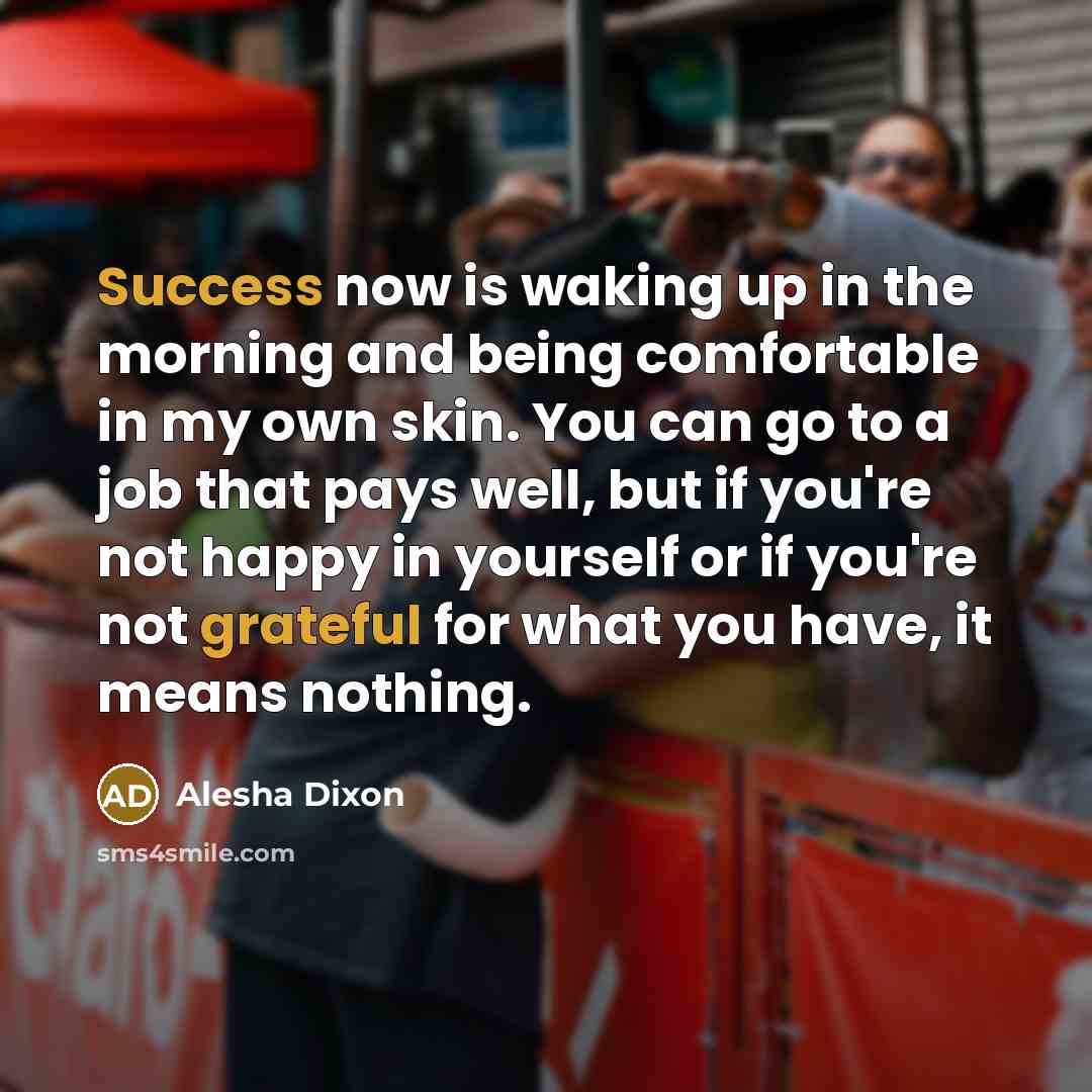 “Success now is waking up in the morning and being comfortable in my own skin. You can go to a job that pays well, but if you're not happy in yourself or if you're not grateful for what you have, it means nothing.” quote by Alesha Dixon