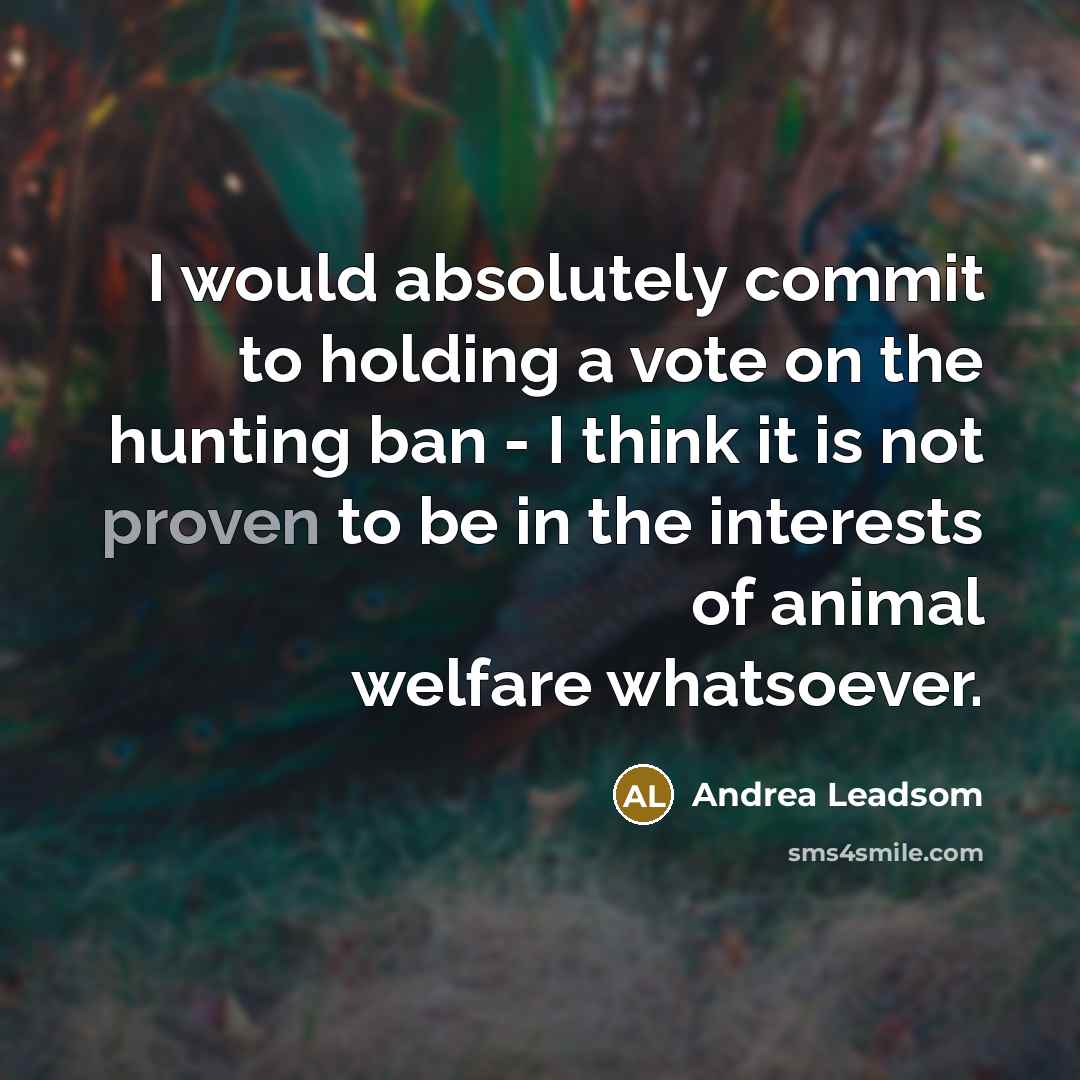 “I would absolutely commit to holding a vote on the hunting ban - I think it is not proven to be in the interests of animal welfare whatsoever.” quote by Andrea Leadsom