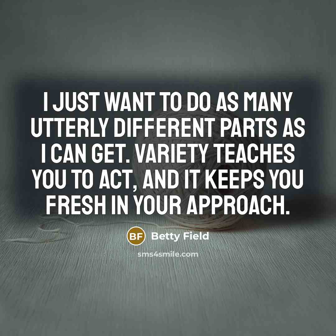 “I just want to do as many utterly different parts as I can get. Variety teaches you to act, and it keeps you fresh in your approach.” quote by Betty Field