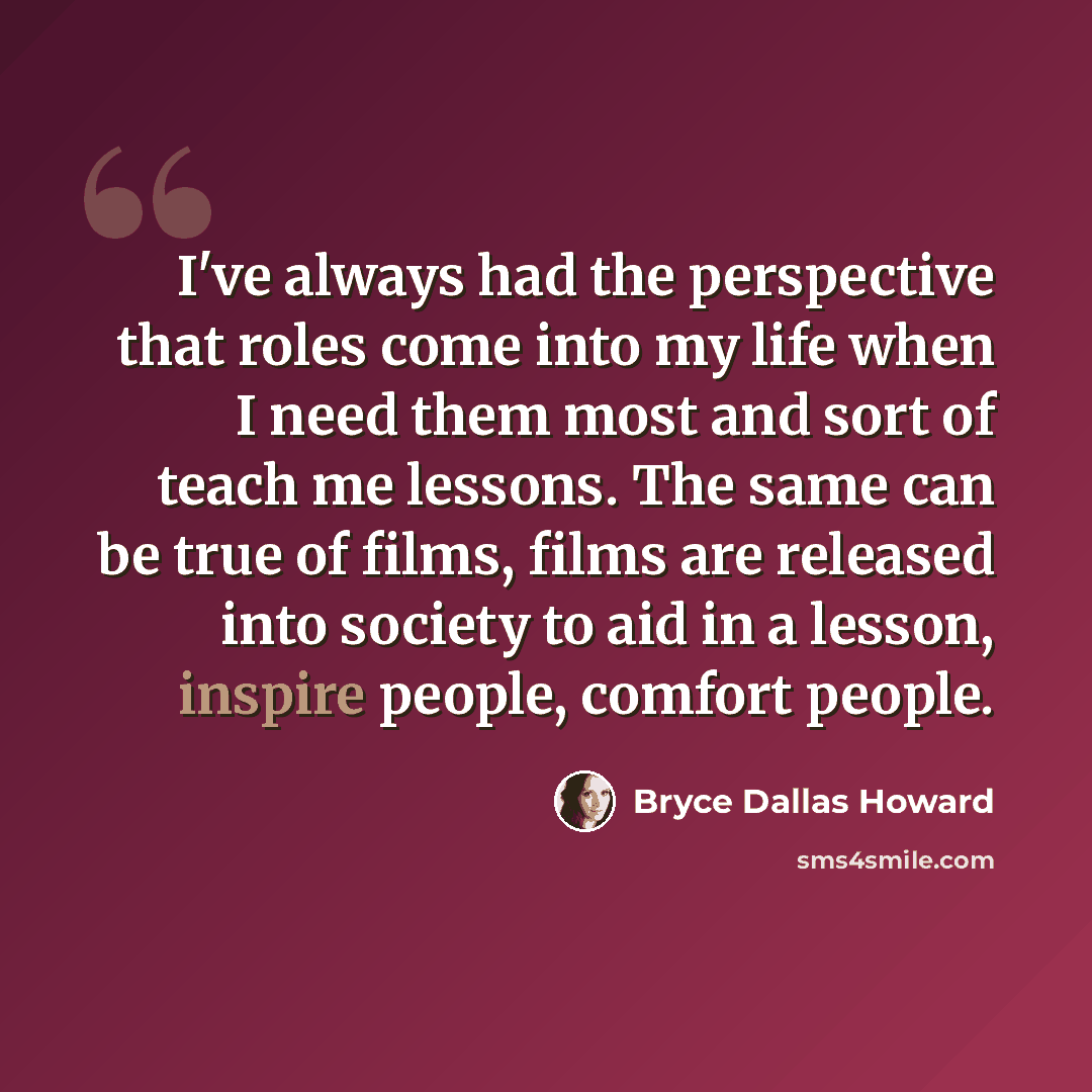 “I've always had the perspective that roles come into my life when I need them most and sort of teach me lessons. The same can be true of films, films are released into society to aid in a lesson, inspire people, comfort people.” quote by Bryce Dallas Howard