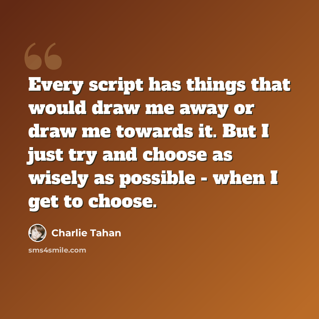 “Every script has things that would draw me away or draw me towards it. But I just try and choose as wisely as possible - when I get to choose.” quote by Charlie Tahan
