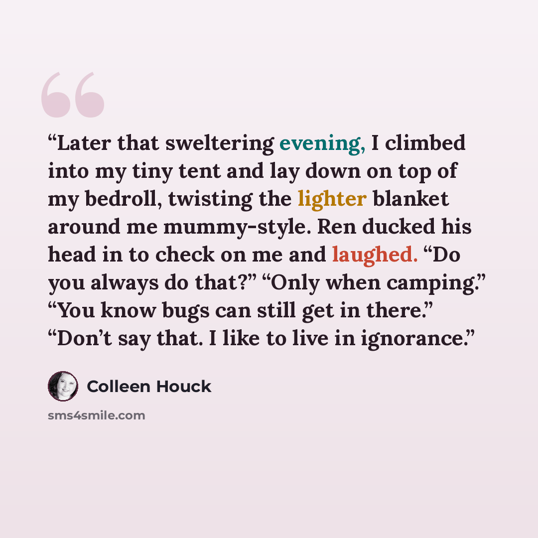 “Later that sweltering evening, I climbed into my tiny tent and lay down on top of my bedroll, twisting the lighter blanket around me mummy-style. Ren ducked his head in to check on me and laughed. “Do you always do that?” “Only when camping.” “You know bugs can still get in there.” “Don’t say…” quote by Colleen Houck
