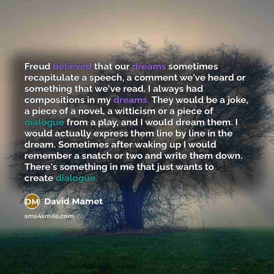 “Freud believed that our dreams sometimes recapitulate a speech, a comment we've heard or something that we've read. I always had compositions in my dreams. They would be a joke, a piece of a novel, a witticism or a piece of dialogue from a play, and I would dream them. I would actually express…” quote by David Mamet